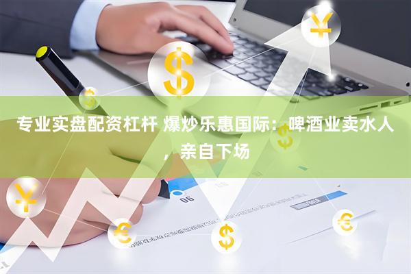 专业实盘配资杠杆 爆炒乐惠国际：啤酒业卖水人，亲自下场