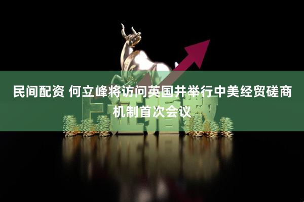 民间配资 何立峰将访问英国并举行中美经贸磋商机制首次会议