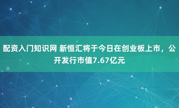 配资入门知识网 新恒汇将于今日在创业板上市，公开发行市值7.67亿元
