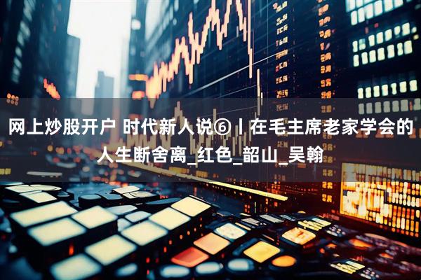 网上炒股开户 时代新人说⑥丨在毛主席老家学会的人生断舍离_红色_韶山_吴翰