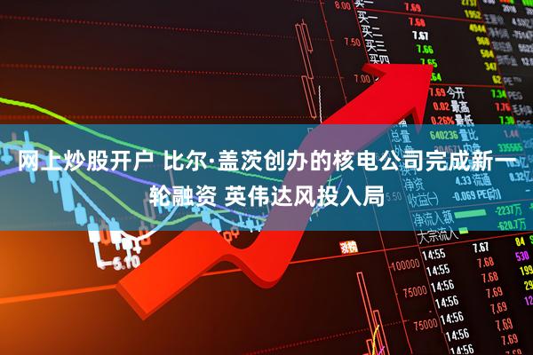 网上炒股开户 比尔·盖茨创办的核电公司完成新一轮融资 英伟达风投入局