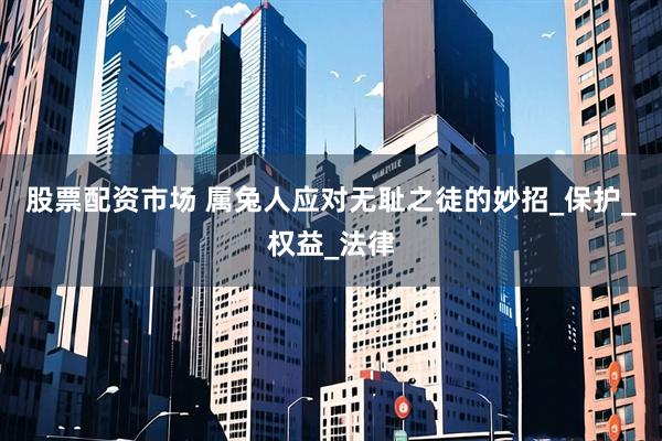 股票配资市场 属兔人应对无耻之徒的妙招_保护_权益_法律