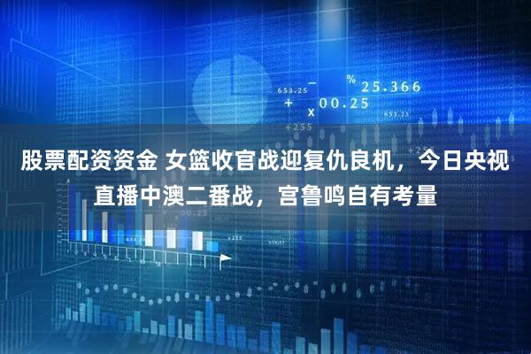 股票配资资金 女篮收官战迎复仇良机，今日央视直播中澳二番战，宫鲁鸣自有考量