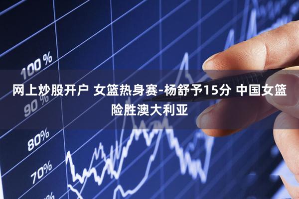 网上炒股开户 女篮热身赛-杨舒予15分 中国女篮险胜澳大利亚