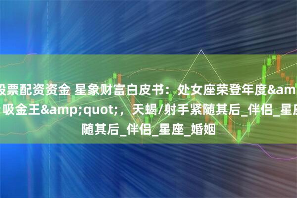 股票配资资金 星象财富白皮书：处女座荣登年度&quot;吸金王&quot;，天蝎/射手紧随其后_伴侣_星座_婚姻