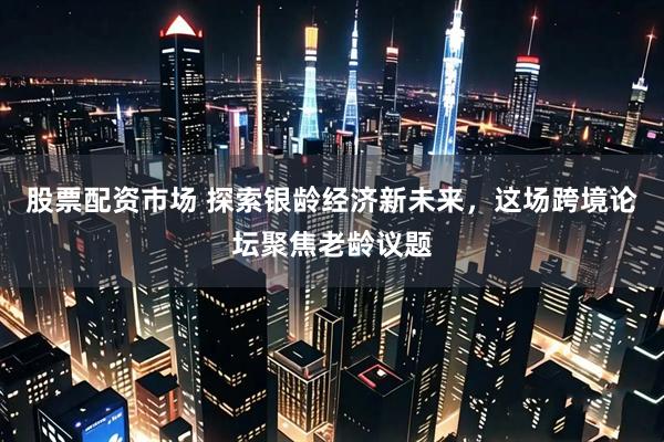 股票配资市场 探索银龄经济新未来，这场跨境论坛聚焦老龄议题