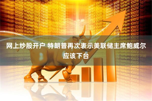 网上炒股开户 特朗普再次表示美联储主席鲍威尔应该下台