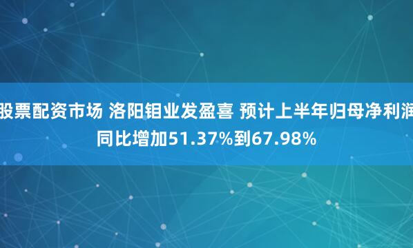 股票配资市场 洛阳钼业发盈喜 预计上半年归母净利润同比增加51.37%到67.98%