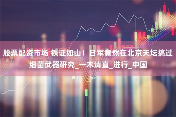 股票配资市场 铁证如山！日军竟然在北京天坛搞过细菌武器研究_一木清直_进行_中国