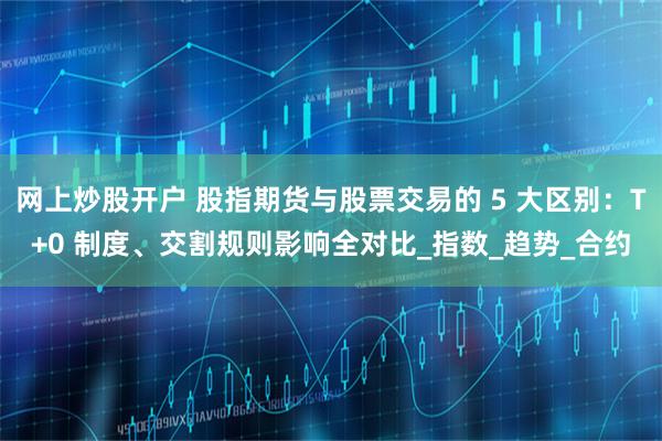 网上炒股开户 股指期货与股票交易的 5 大区别：T+0 制度、交割规则影响全对比_指数_趋势_合约