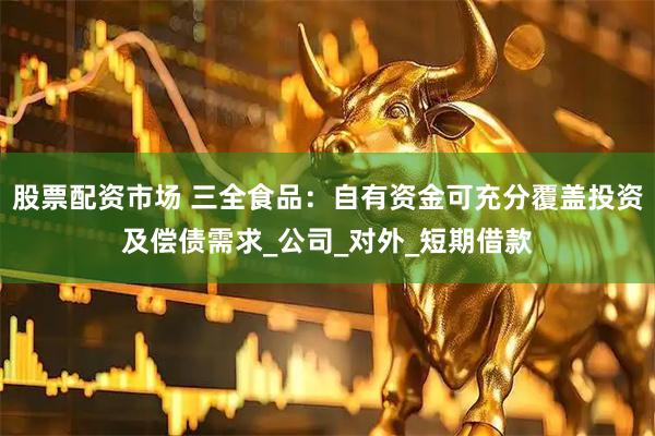 股票配资市场 三全食品：自有资金可充分覆盖投资及偿债需求_公司_对外_短期借款