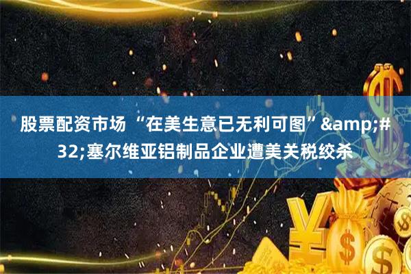 股票配资市场 “在美生意已无利可图”&#32;塞尔维亚铝制品企业遭美关税绞杀