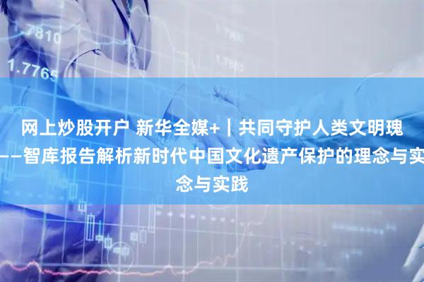 网上炒股开户 新华全媒+｜共同守护人类文明瑰宝——智库报告解析新时代中国文化遗产保护的理念与实践