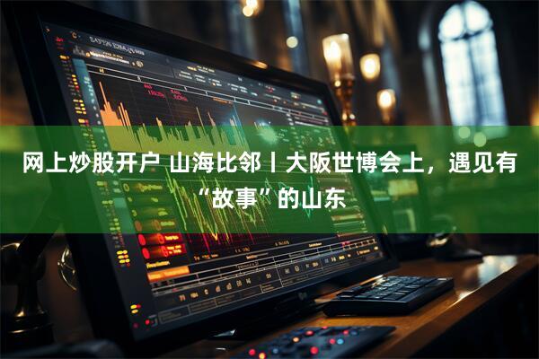 网上炒股开户 山海比邻丨大阪世博会上，遇见有“故事”的山东