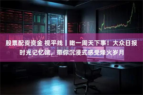 股票配资资金 视平线｜瞰一周天下事！大众日报时光记忆馆，带你沉浸式感受烽火岁月