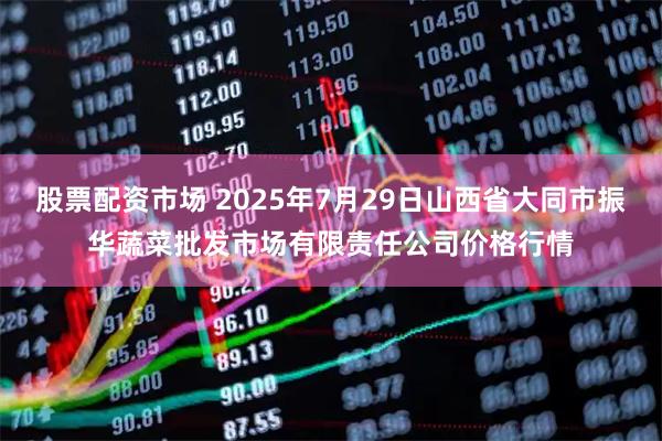 股票配资市场 2025年7月29日山西省大同市振华蔬菜批发市场有限责任公司价格行情