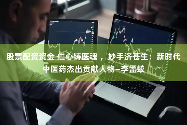 股票配资资金 仁心铸医魂 ，妙手济苍生：新时代中医药杰出贡献人物—李孟蛟