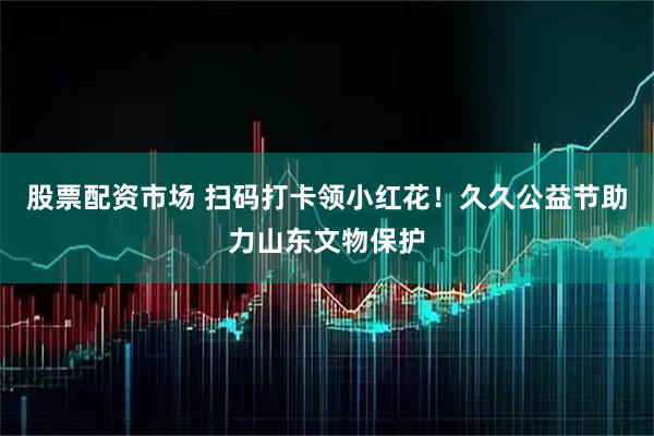 股票配资市场 扫码打卡领小红花！久久公益节助力山东文物保护