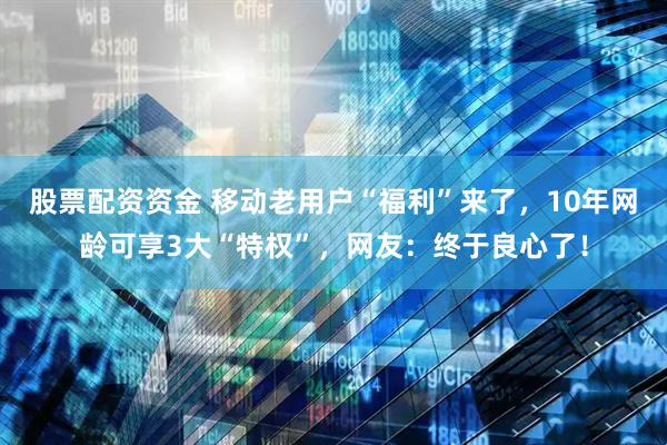 股票配资资金 移动老用户“福利”来了，10年网龄可享3大“特权”，网友：终于良心了！