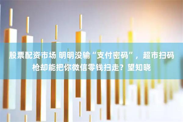 股票配资市场 明明没输“支付密码”，超市扫码枪却能把你微信零钱扫走？望知晓