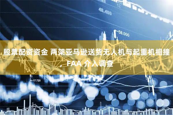 股票配资资金 两架亚马逊送货无人机与起重机相撞，FAA 介入调查