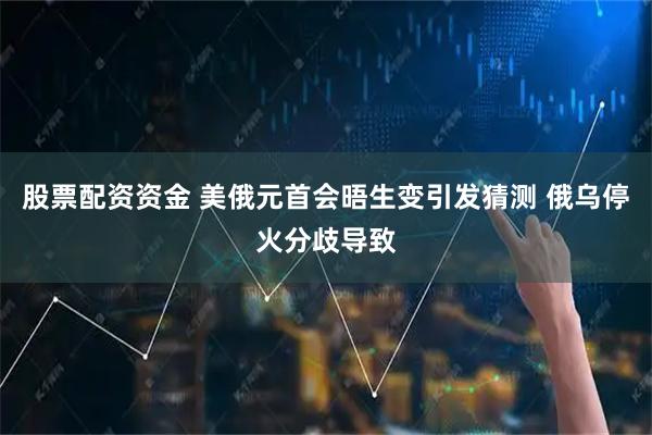 股票配资资金 美俄元首会晤生变引发猜测 俄乌停火分歧导致