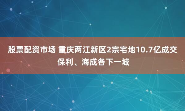 股票配资市场 重庆两江新区2宗宅地10.7亿成交 保利、海成各下一城