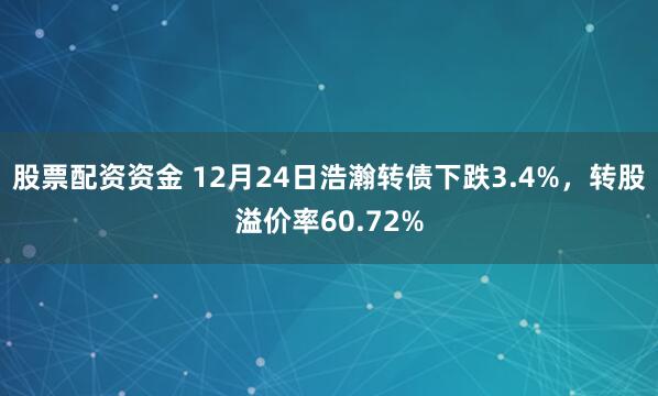 股票配资资金 12月24日浩瀚转债下跌3.4%,转股溢价率60.72%