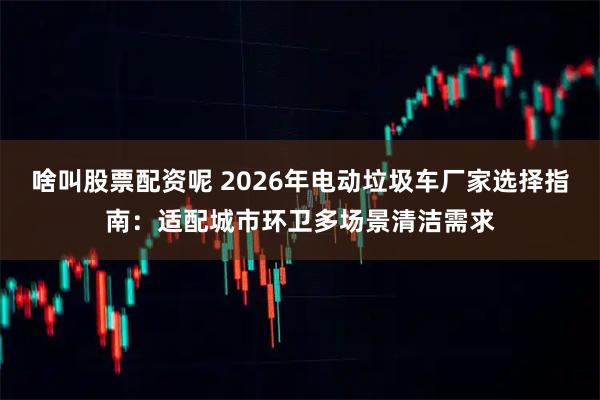 啥叫股票配资呢 2026年电动垃圾车厂家选择指南：适配城市环卫多场景清洁需求