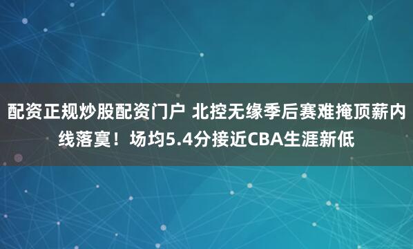配资正规炒股配资门户 北控无缘季后赛难掩顶薪内线落寞！场均5.4分接近CBA生涯新低