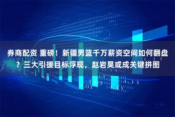 券商配资 重磅！新疆男篮千万薪资空间如何翻盘？三大引援目标浮现，赵岩昊或成关键拼图