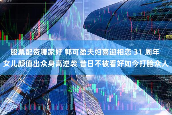 股票配资哪家好 郭可盈夫妇喜迎相恋 31 周年 女儿颜值出众身高逆袭 昔日不被看好如今打脸众人