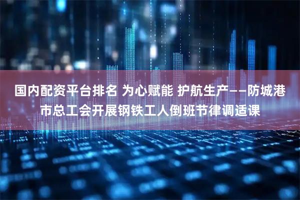 国内配资平台排名 为心赋能 护航生产——防城港市总工会开展钢铁工人倒班节律调适课