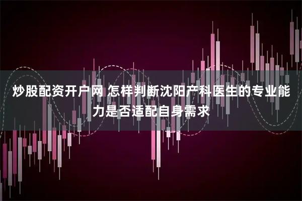 炒股配资开户网 怎样判断沈阳产科医生的专业能力是否适配自身需求