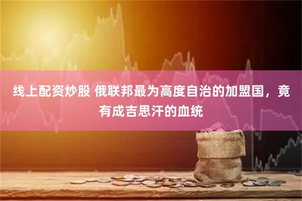 线上配资炒股 俄联邦最为高度自治的加盟国，竟有成吉思汗的血统
