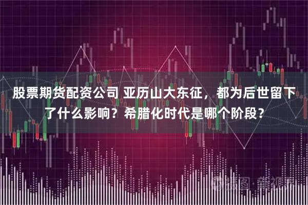 股票期货配资公司 亚历山大东征，都为后世留下了什么影响？希腊化时代是哪个阶段？