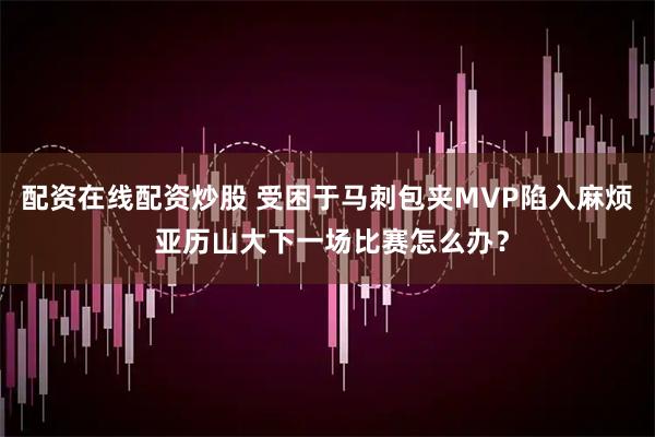 配资在线配资炒股 受困于马刺包夹MVP陷入麻烦 亚历山大下一场比赛怎么办？