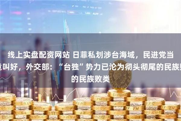 线上实盘配资网站 日菲私划涉台海域，民进党当局竟叫好，外交部：“台独”势力已沦为彻头彻尾的民族败类