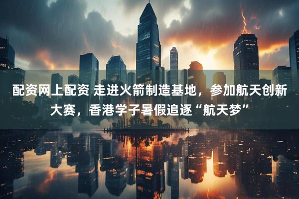 配资网上配资 走进火箭制造基地，参加航天创新大赛，香港学子暑假追逐“航天梦”