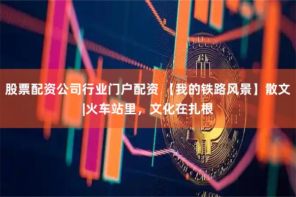 股票配资公司行业门户配资 【我的铁路风景】散文|火车站里，文化在扎根