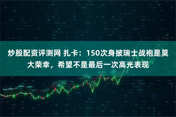 炒股配资评测网 扎卡：150次身披瑞士战袍是莫大荣幸，希望不是最后一次高光表现