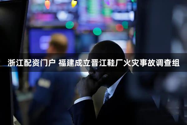 浙江配资门户 福建成立晋江鞋厂火灾事故调查组