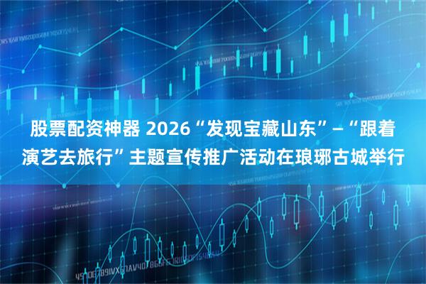 股票配资神器 2026“发现宝藏山东”—“跟着演艺去旅行”主题宣传推广活动在琅琊古城举行