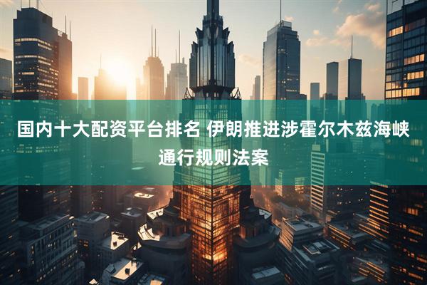国内十大配资平台排名 伊朗推进涉霍尔木兹海峡通行规则法案