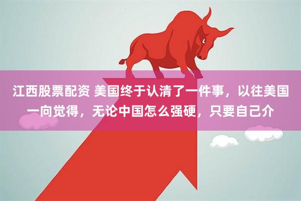 江西股票配资 美国终于认清了一件事，以往美国一向觉得，无论中国怎么强硬，只要自己介