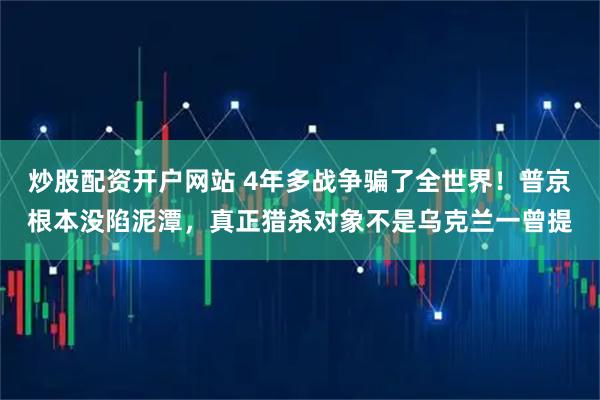 炒股配资开户网站 4年多战争骗了全世界！普京根本没陷泥潭，真正猎杀对象不是乌克兰一曾提