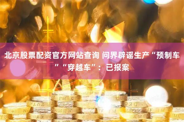 北京股票配资官方网站查询 问界辟谣生产“预制车”“穿越车”：已报案
