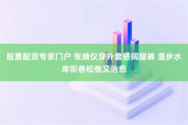 股票配资专家门户 张婧仪穿外套搭阔腿裤 漫步水岸街巷松弛又治愈