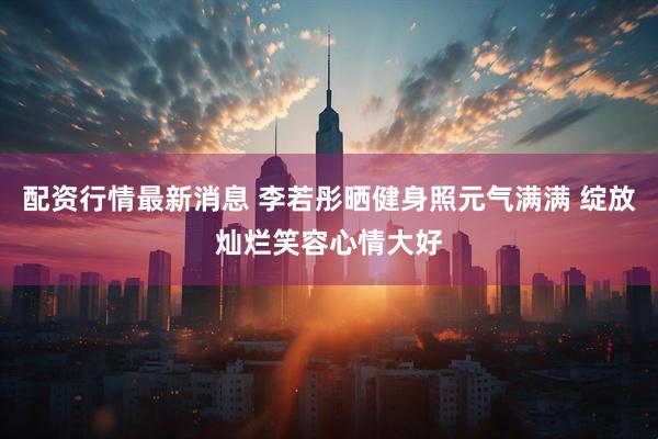 配资行情最新消息 李若彤晒健身照元气满满 绽放灿烂笑容心情大好